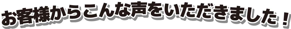 お客様からこんな声をいただきました！