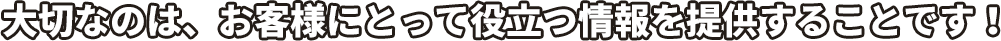 大切なのは、お客様にとって役立つ情報を提供することです！